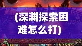 (深渊探索困难怎么打) 探寻深渊秘辛：以剑破九幽，揭开远古禁忌之谜